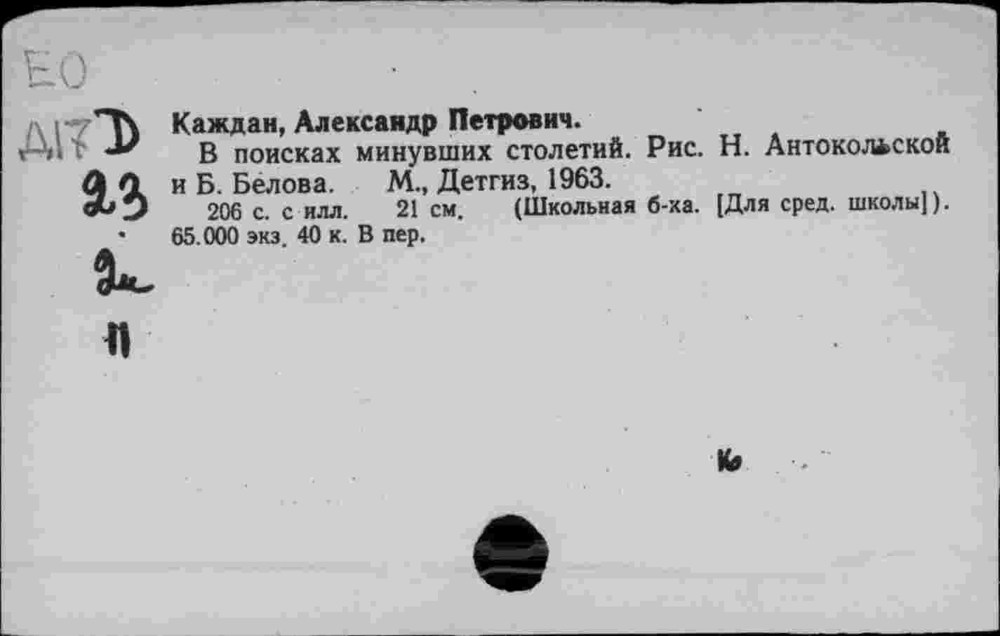 ﻿Al?T>
аг
Каждая, Александр Петрович.
В поисках минувших столетий. Рис. Н. Антокольской и Б. Белова. М., Детгиз, 1963.
206 с. с илл. 21 см. (Школьная б-ка. [Для сред, школы]).
65.000 экз. 40 к. В пер.
Л
Ко